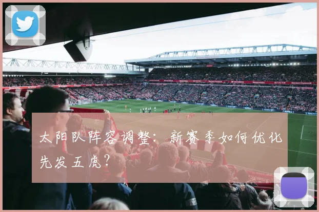太阳队阵容调整:新赛季如何优化先发五虎?