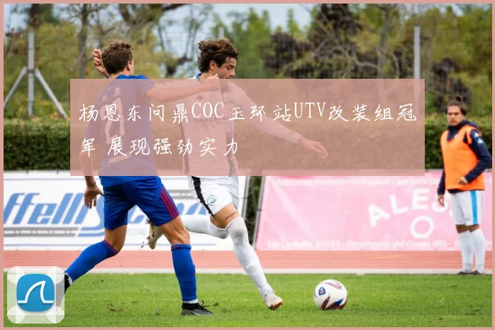 杨恩东问鼎COC玉环站UTV改装组冠军 展现强劲实力