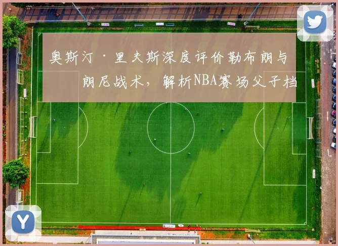 奥斯汀·里夫斯深度评价勒布朗与布朗尼战术，解析NBA赛场父子档
