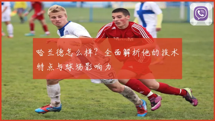 哈兰德怎么样？全面解析他的技术特点与球场影响力