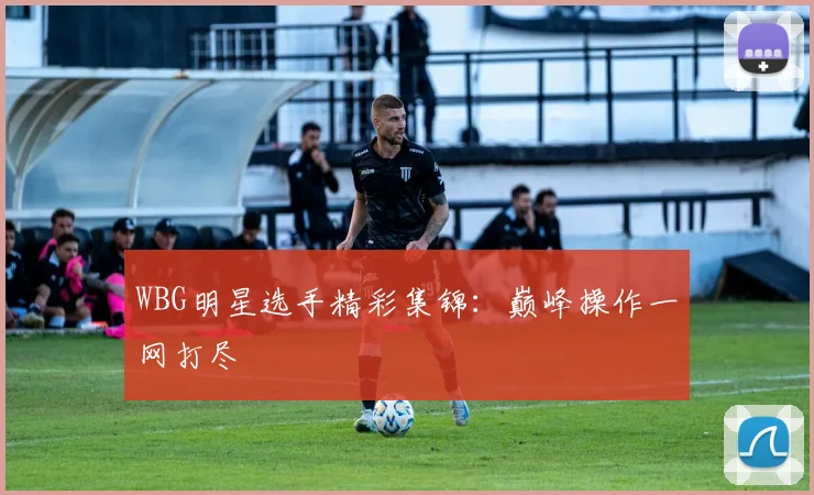 WBG明星选手精彩集锦:巅峰操作一网打尽