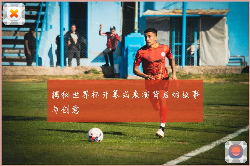 揭秘世界杯开幕式表演背后的故事与创意
