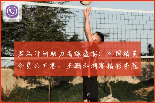 君品习酒助力高球盛宴：中国精英会员公开赛，王鹏加洞赛精彩夺冠