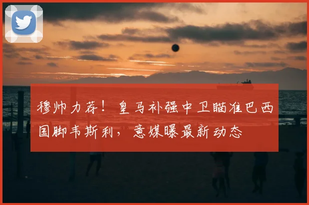 穆帅力荐!皇马补强中卫瞄准巴西国脚韦斯利,意媒曝最新动态