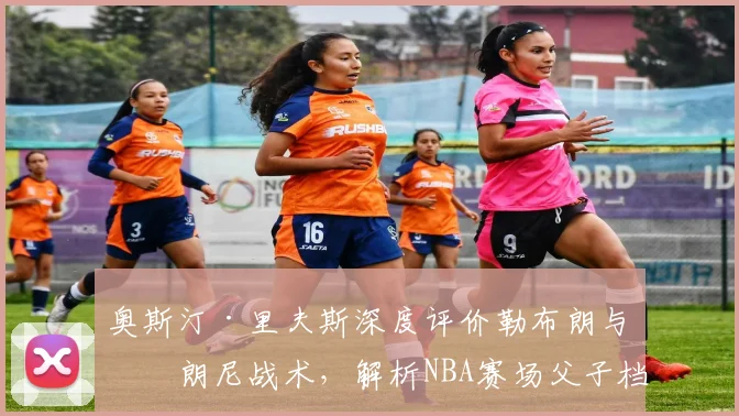 奥斯汀·里夫斯深度评价勒布朗与布朗尼战术，解析NBA赛场父子档