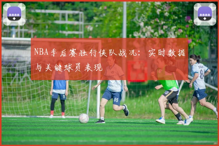 NBA季后赛独行侠队战况:实时数据与关键球员表现