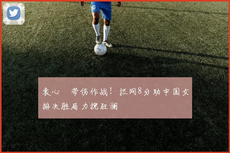袁心玥带伤作战!拦网8分助中国女排决胜局力挽狂澜