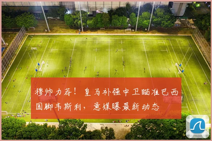 穆帅力荐!皇马补强中卫瞄准巴西国脚韦斯利,意媒曝最新动态