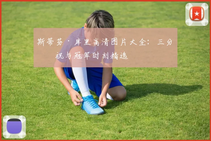 斯蒂芬·库里高清图片大全:三分庆祝与冠军时刻精选