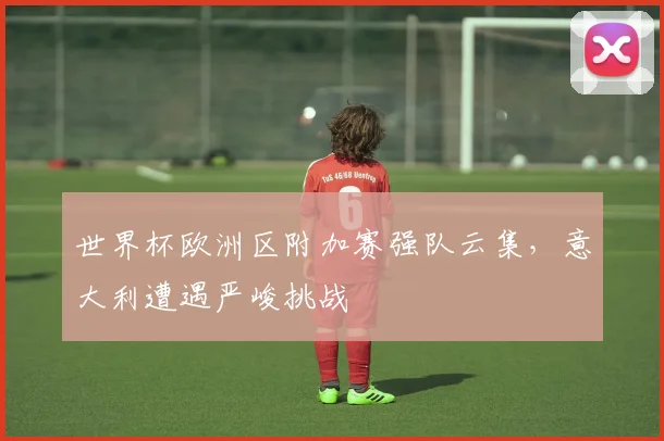 世界杯欧洲区附加赛强队云集，意大利遭遇严峻挑战